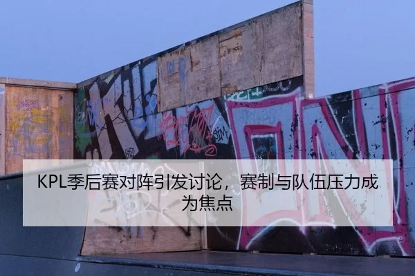 KPL季后赛对阵引发讨论，赛制与队伍压力成为焦点 - AYX